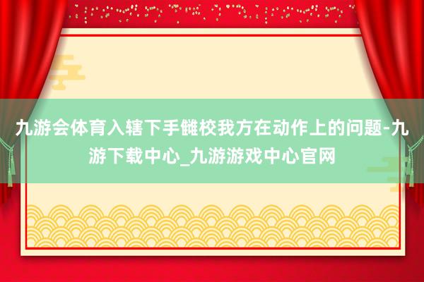 九游会体育入辖下手雠校我方在动作上的问题-九游下载中心_九游游戏中心官网