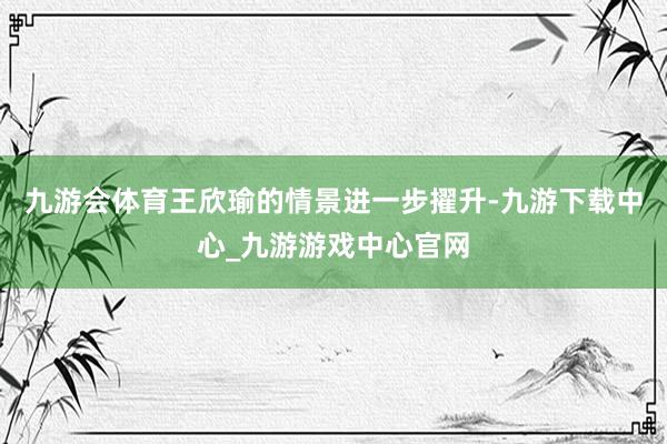 九游会体育王欣瑜的情景进一步擢升-九游下载中心_九游游戏中心官网