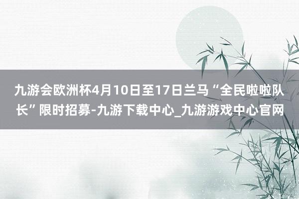 九游会欧洲杯4月10日至17日兰马“全民啦啦队长”限时招募-九游下载中心_九游游戏中心官网