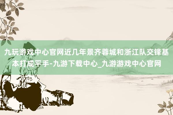 九玩游戏中心官网近几年景齐蓉城和浙江队交锋基本打成平手-九游下载中心_九游游戏中心官网