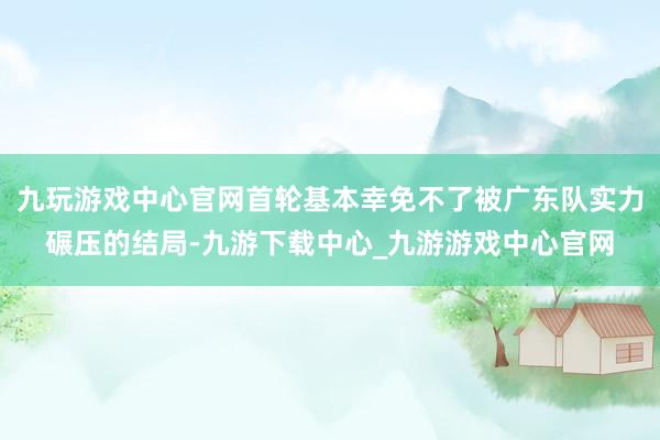 九玩游戏中心官网首轮基本幸免不了被广东队实力碾压的结局-九游下载中心_九游游戏中心官网