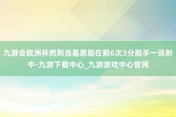 九游会欧洲杯然则当基恩能在前6次3分脱手一谈射中-九游下载中心_九游游戏中心官网