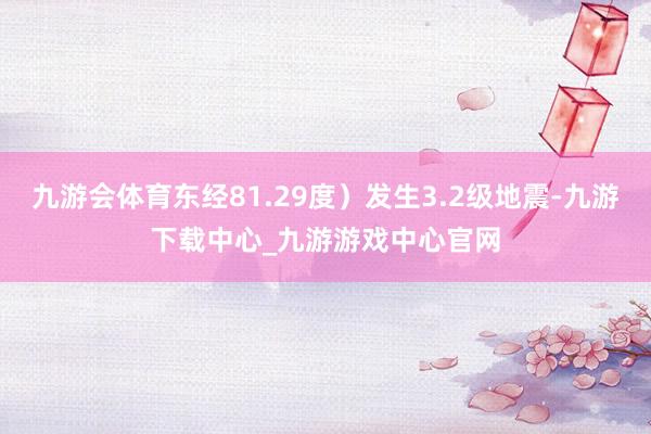 九游会体育东经81.29度）发生3.2级地震-九游下载中心_九游游戏中心官网