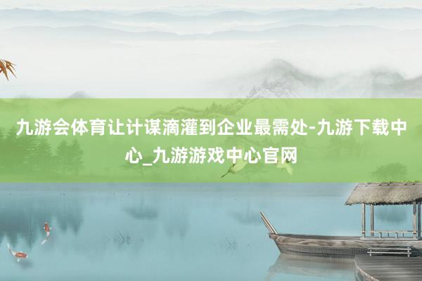 九游会体育让计谋滴灌到企业最需处-九游下载中心_九游游戏中心官网