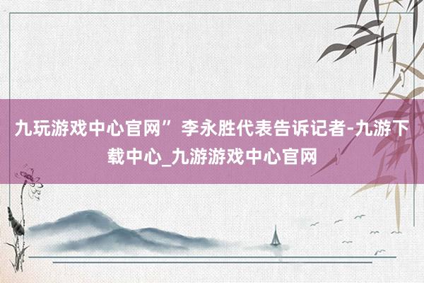 九玩游戏中心官网” 李永胜代表告诉记者-九游下载中心_九游游戏中心官网