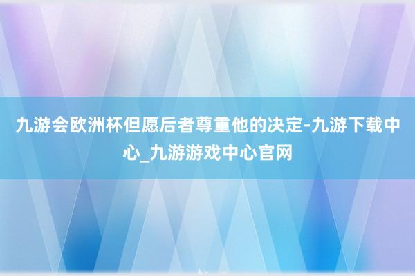 九游会欧洲杯但愿后者尊重他的决定-九游下载中心_九游游戏中心官网