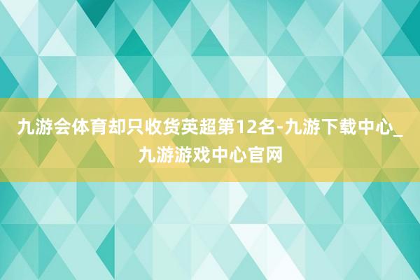 九游会体育却只收货英超第12名-九游下载中心_九游游戏中心官网