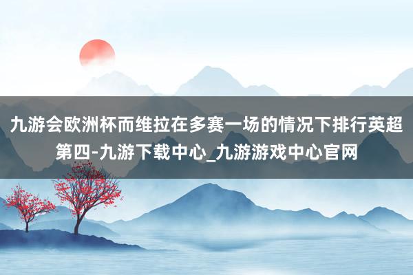 九游会欧洲杯而维拉在多赛一场的情况下排行英超第四-九游下载中心_九游游戏中心官网