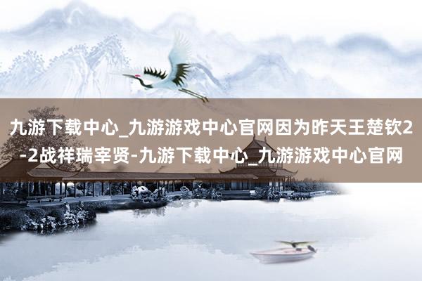 九游下载中心_九游游戏中心官网因为昨天王楚钦2-2战祥瑞宰贤-九游下载中心_九游游戏中心官网