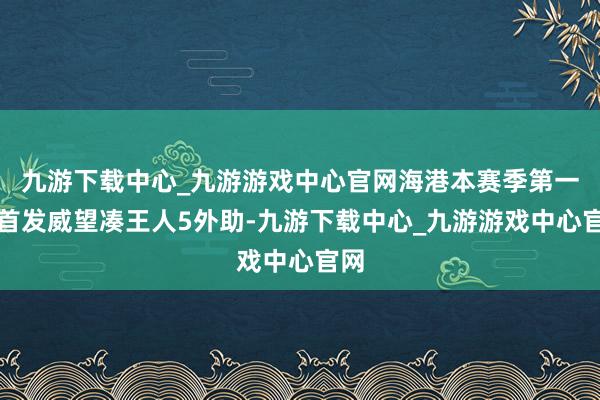 九游下载中心_九游游戏中心官网海港本赛季第一次首发威望凑王人5外助-九游下载中心_九游游戏中心官网