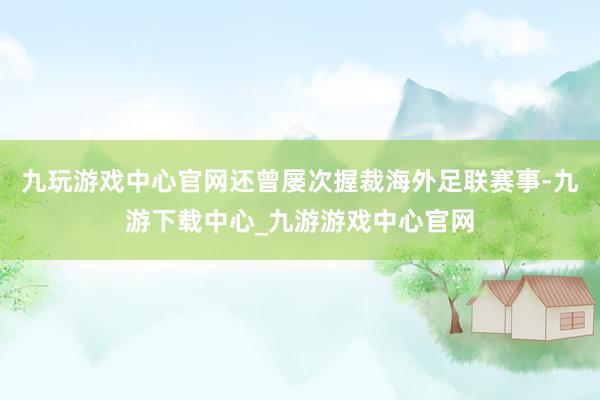 九玩游戏中心官网还曾屡次握裁海外足联赛事-九游下载中心_九游游戏中心官网