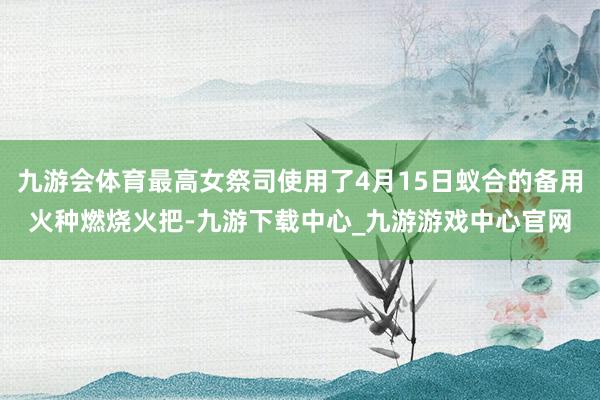 九游会体育最高女祭司使用了4月15日蚁合的备用火种燃烧火把-九游下载中心_九游游戏中心官网