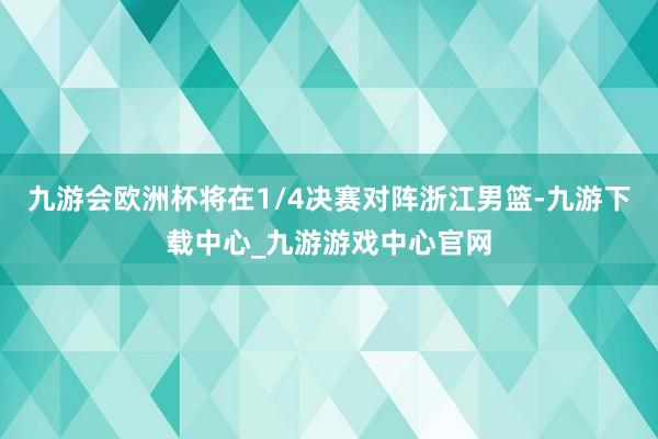 九游会欧洲杯将在1/4决赛对阵浙江男篮-九游下载中心_九游游戏中心官网