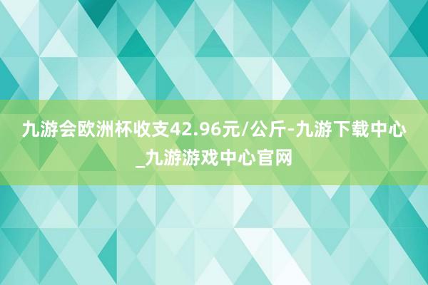 九游会欧洲杯收支42.96元/公斤-九游下载中心_九游游戏中心官网