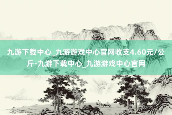 九游下载中心_九游游戏中心官网收支4.60元/公斤-九游下载中心_九游游戏中心官网