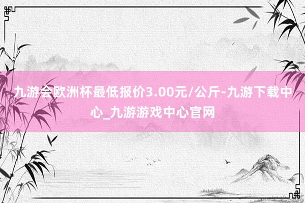 九游会欧洲杯最低报价3.00元/公斤-九游下载中心_九游游戏中心官网