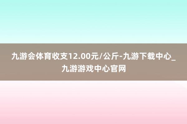 九游会体育收支12.00元/公斤-九游下载中心_九游游戏中心官网