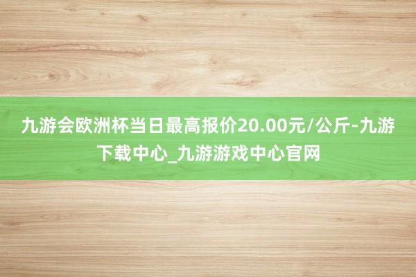 九游会欧洲杯当日最高报价20.00元/公斤-九游下载中心_九游游戏中心官网