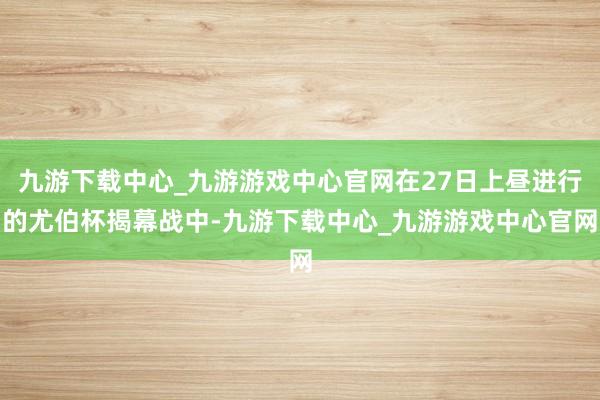 九游下载中心_九游游戏中心官网在27日上昼进行的尤伯杯揭幕战中-九游下载中心_九游游戏中心官网