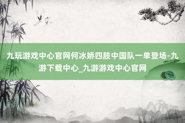 九玩游戏中心官网何冰娇四肢中国队一单登场-九游下载中心_九游游戏中心官网