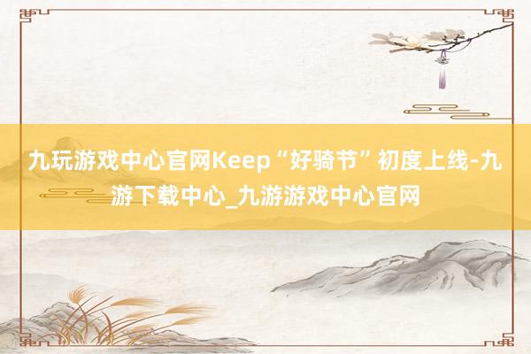 九玩游戏中心官网Keep“好骑节”初度上线-九游下载中心_九游游戏中心官网