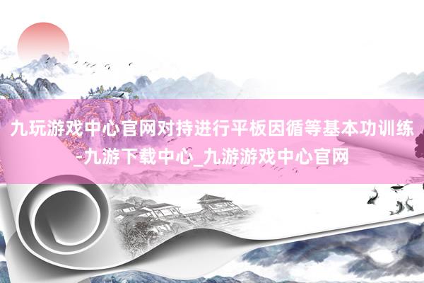 九玩游戏中心官网对持进行平板因循等基本功训练-九游下载中心_九游游戏中心官网