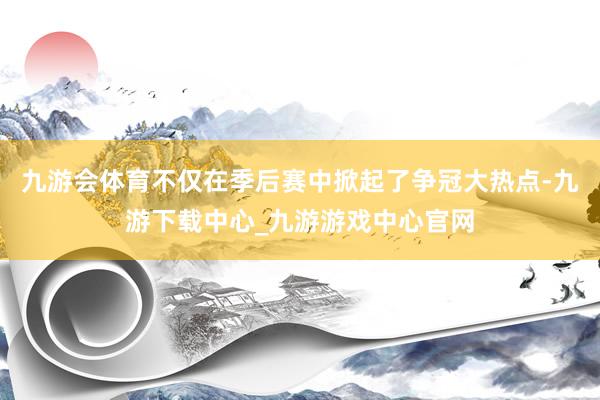 九游会体育不仅在季后赛中掀起了争冠大热点-九游下载中心_九游游戏中心官网