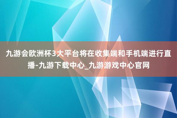 九游会欧洲杯3大平台将在收集端和手机端进行直播-九游下载中心_九游游戏中心官网