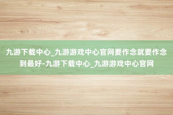 九游下载中心_九游游戏中心官网要作念就要作念到最好-九游下载中心_九游游戏中心官网