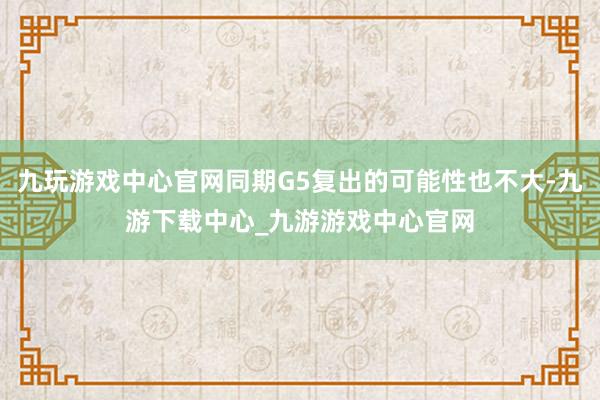 九玩游戏中心官网同期G5复出的可能性也不大-九游下载中心_九游游戏中心官网