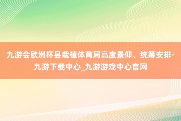 九游会欧洲杯县栽植体育局高度景仰、统筹安排-九游下载中心_九游游戏中心官网