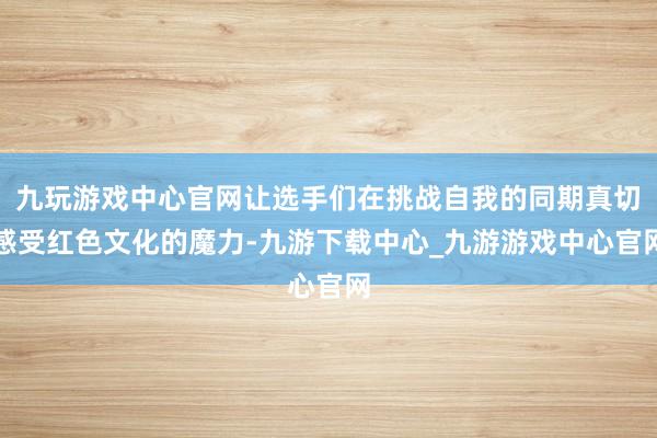 九玩游戏中心官网让选手们在挑战自我的同期真切感受红色文化的魔力-九游下载中心_九游游戏中心官网