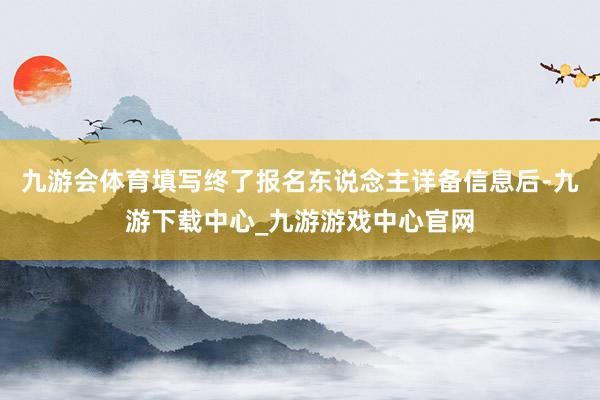 九游会体育填写终了报名东说念主详备信息后-九游下载中心_九游游戏中心官网