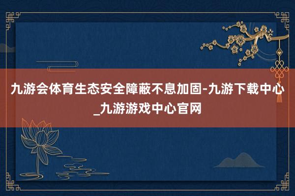 九游会体育生态安全障蔽不息加固-九游下载中心_九游游戏中心官网