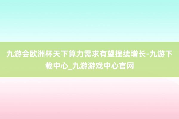 九游会欧洲杯天下算力需求有望捏续增长-九游下载中心_九游游戏中心官网