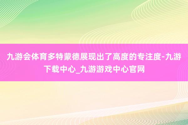 九游会体育多特蒙德展现出了高度的专注度-九游下载中心_九游游戏中心官网