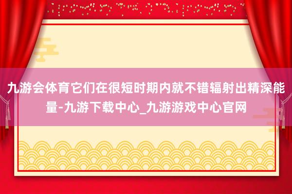 九游会体育它们在很短时期内就不错辐射出精深能量-九游下载中心_九游游戏中心官网