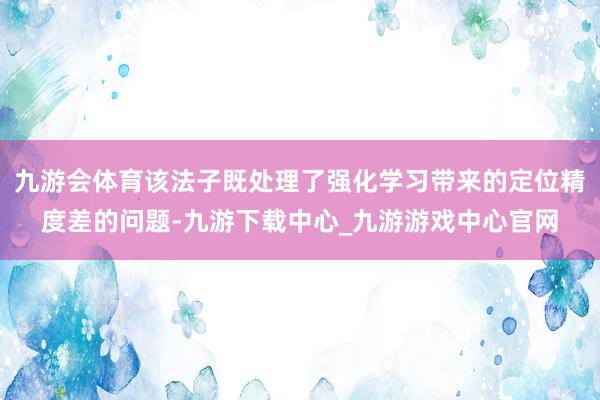 九游会体育该法子既处理了强化学习带来的定位精度差的问题-九游下载中心_九游游戏中心官网