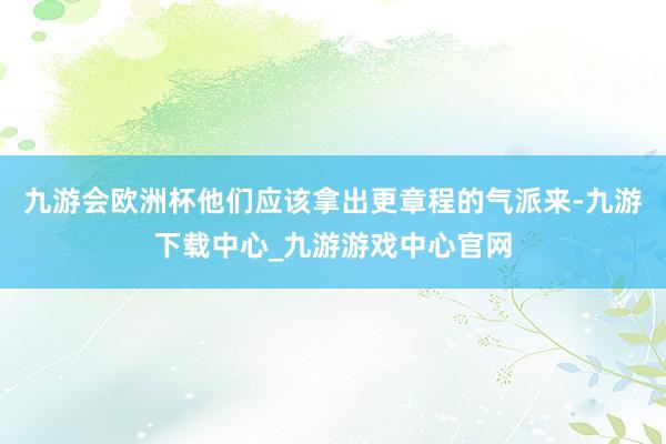 九游会欧洲杯他们应该拿出更章程的气派来-九游下载中心_九游游戏中心官网