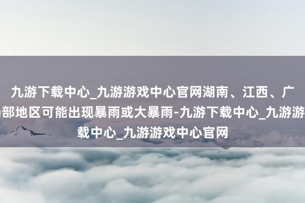 九游下载中心_九游游戏中心官网湖南、江西、广西、广东局部地区可能出现暴雨或大暴雨-九游下载中心_九游游戏中心官网