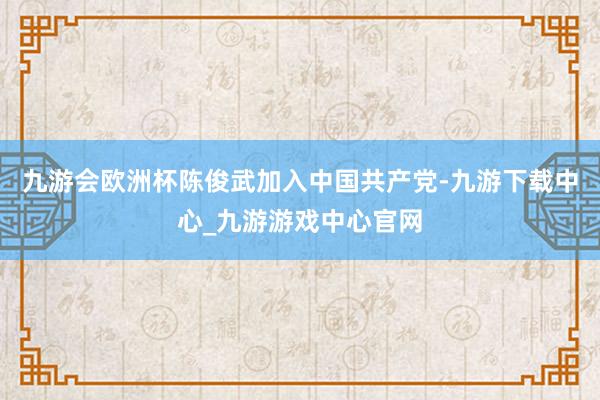 九游会欧洲杯陈俊武加入中国共产党-九游下载中心_九游游戏中心官网