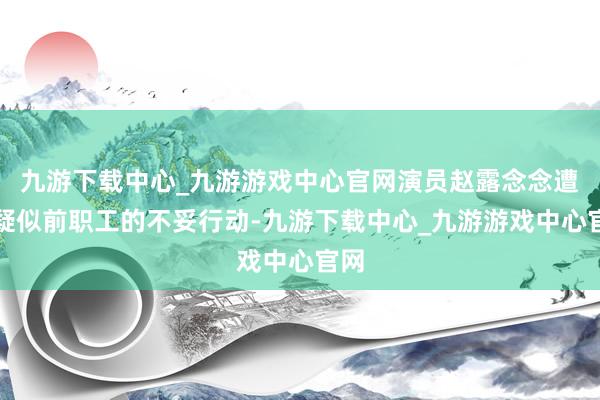 九游下载中心_九游游戏中心官网演员赵露念念遭逢疑似前职工的不妥行动-九游下载中心_九游游戏中心官网