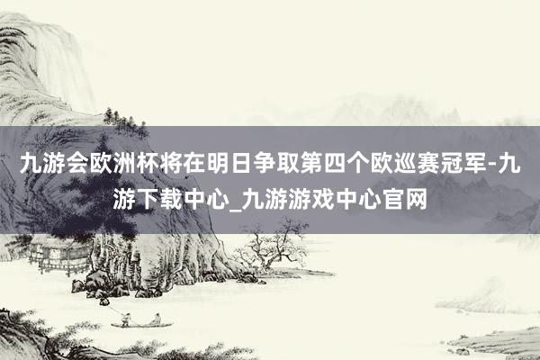 九游会欧洲杯将在明日争取第四个欧巡赛冠军-九游下载中心_九游游戏中心官网