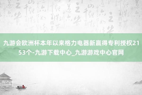 九游会欧洲杯本年以来格力电器新赢得专利授权2153个-九游下载中心_九游游戏中心官网