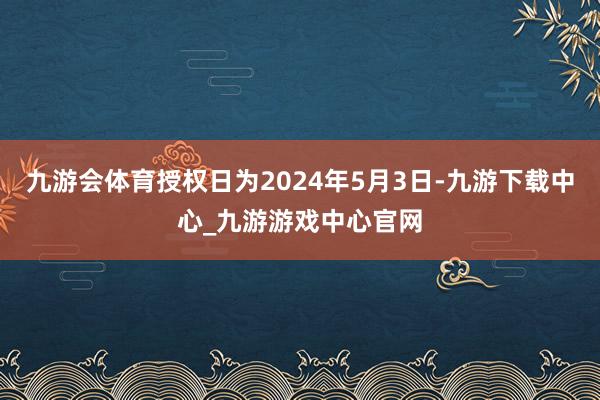 九游会体育授权日为2024年5月3日-九游下载中心_九游游戏中心官网