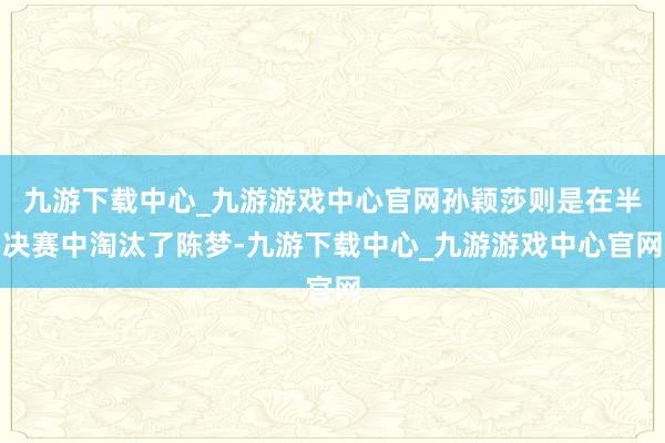 九游下载中心_九游游戏中心官网孙颖莎则是在半决赛中淘汰了陈梦-九游下载中心_九游游戏中心官网