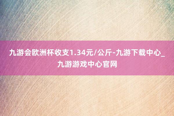 九游会欧洲杯收支1.34元/公斤-九游下载中心_九游游戏中心官网