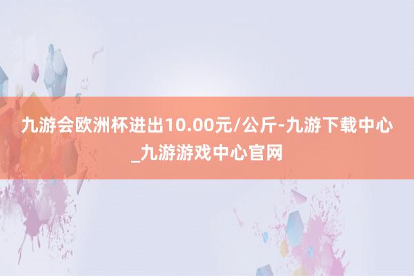 九游会欧洲杯进出10.00元/公斤-九游下载中心_九游游戏中心官网