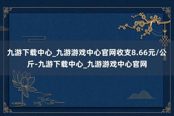 九游下载中心_九游游戏中心官网收支8.66元/公斤-九游下载中心_九游游戏中心官网