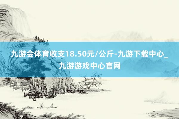 九游会体育收支18.50元/公斤-九游下载中心_九游游戏中心官网